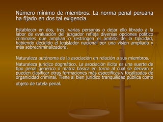 Número mínimo de miembros. La norma penal peruana
ha fijado en dos tal exigencia.

Establecer en dos, tres, varias personas o dejar ello librado a la
labor de evaluación del juzgador refleja diversas opciones político
criminales que amplían o restringen el ámbito de la tipicidad,
habiendo decidido el legislador nacional por una visión ampliada y
más sobrecriminalizadora.

Naturaleza autónoma de la asociación en relación a sus miembros.
Naturaleza jurídico dogmático. La asociación ilícita es una suerte de
tipo penal genérico o matriz básica en torno al cual se derivan y
pueden clasificar otras formaciones más específicas y focalizadas de
organicidad criminal. Tiene al bien jurídico tranquilidad pública como
objeto de tutela penal.
 