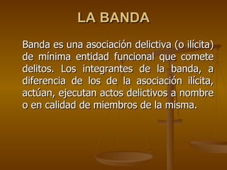 LA BANDA
Banda es una asociación delictiva (o ilícita)
de mínima entidad funcional que comete
delitos. Los integrantes de la banda, a
diferencia de los de la asociación ilícita,
actúan, ejecutan actos delictivos a nombre
o en calidad de miembros de la misma.
 
