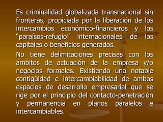 Es criminalidad globalizada transnacional sin
fronteras, propiciada por la liberación de los
intercambios económico-financieros y los
“paraísos-refugio” internacionales de los
capitales o beneficios generados.
No tiene delimitaciones precisas con los
ámbitos de actuación de la empresa y/o
negocios formales. Existiendo una notable
contigüidad e intercambiabilidad de ambos
espacios de desarrollo empresarial que se
rige por el principio del contacto-penetración
y permanencia en planos paralelos e
intercambiables.
 