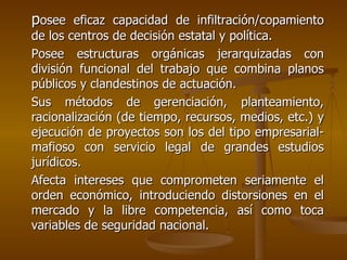 posee eficaz capacidad de infiltración/copamiento
de los centros de decisión estatal y política.
Posee estructuras orgánicas jerarquizadas con
división funcional del trabajo que combina planos
públicos y clandestinos de actuación.
Sus métodos de gerenciación, planteamiento,
racionalización (de tiempo, recursos, medios, etc.) y
ejecución de proyectos son los del tipo empresarial-
mafioso con servicio legal de grandes estudios
jurídicos.
Afecta intereses que comprometen seriamente el
orden económico, introduciendo distorsiones en el
mercado y la libre competencia, así como toca
variables de seguridad nacional.
 