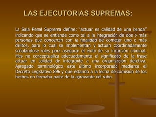 LAS EJECUTORIAS SUPREMAS:

La Sala Penal Suprema define: “actuar en calidad de una banda”
indicando que se entiende como tal a la integración de dos o más
personas que concertan con la finalidad de cometer uno o más
delitos, para lo cual se implementan y actúan coordinadamente
señalándose roles para asegurar el éxito de su incursión criminal.
Mas no conceptualiza adecuadamente el significado de la frase
actuar en calidad de integrante a una organización delictiva.
Agregado terminológico este último incorporado mediante el
Decreto Legislativo 896 y que estando a la fecha de comisión de los
hechos no formaba parte de la agravante del robo.
 