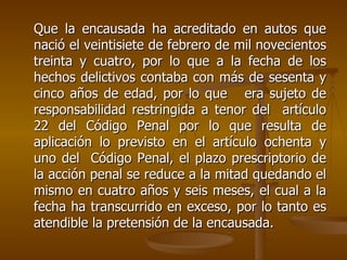 Que la encausada ha acreditado en autos que
nació el veintisiete de febrero de mil novecientos
treinta y cuatro, por lo que a la fecha de los
hechos delictivos contaba con más de sesenta y
cinco años de edad, por lo que era sujeto de
responsabilidad restringida a tenor del artículo
22 del Código Penal por lo que resulta de
aplicación lo previsto en el artículo ochenta y
uno del Código Penal, el plazo prescriptorio de
la acción penal se reduce a la mitad quedando el
mismo en cuatro años y seis meses, el cual a la
fecha ha transcurrido en exceso, por lo tanto es
atendible la pretensión de la encausada.
 
