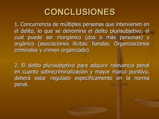 CONCLUSIONES
1. Concurrencia de múltiples personas que intervienen en
el delito, lo que se denomina el delito plurisubjetivo, el
cual puede ser inorgánico (dos o más personas) y
orgánico (asociaciones ilícitas: bandas. Organizaciones
criminales y crimen organizado).

2. El delito plurisubjetivo para adquirir relevancia penal
en cuanto sobrecriminalización y mayor marco punitivo,
deberá estar regulado específicamente en la norma
penal.
 