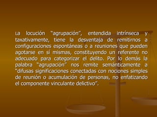La   locución “agrupación”, entendida intrínseca y
taxativamente, tiene la desventaja de remitirnos a
configuraciones espontáneas o a reuniones que pueden
agotarse en sí mismas, constituyendo un referente no
adecuado para categorizar el delito. Por lo demás la
palabra “agrupación” nos remite semánticamente a
“difusas significaciones conectadas con nociones simples
de reunión o acumulación de personas, no enfatizando
el componente vinculante delictivo”.
 