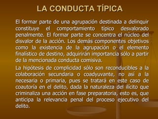 LA CONDUCTA TÍPICA
El formar parte de una agrupación destinada a delinquir
constituye el comportamiento típico desvalorado
penalmente. El formar parte se concentra el núcleo del
disvalor de la acción. Los demás componentes objetivos
como la existencia de la agrupación o el elemento
finalístico de destino, adquirirán importancia sólo a partir
de la mencionada conducta comisiva.
La hipótesis de complicidad sólo son reconducibles a la
colaboración secundaria o coadyuvante, no así a la
necesaria o primaria, pues se tratará en este caso de
coautoría en el delito, dada la naturaleza del ilícito que
criminaliza una acción en fase preparatoria, esto es, que
anticipa la relevancia penal del proceso ejecutivo del
delito.
 