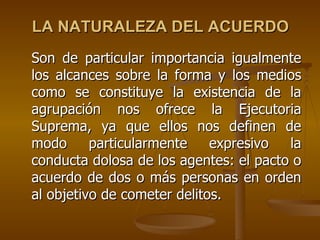LA NATURALEZA DEL ACUERDO
Son de particular importancia igualmente
los alcances sobre la forma y los medios
como se constituye la existencia de la
agrupación nos ofrece la Ejecutoria
Suprema, ya que ellos nos definen de
modo      particularmente    expresivo  la
conducta dolosa de los agentes: el pacto o
acuerdo de dos o más personas en orden
al objetivo de cometer delitos.
 
