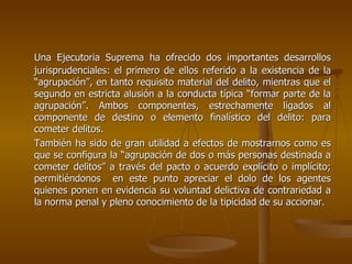 Una Ejecutoria Suprema ha ofrecido dos importantes desarrollos
jurisprudenciales: el primero de ellos referido a la existencia de la
“agrupación”, en tanto requisito material del delito, mientras que el
segundo en estricta alusión a la conducta típica “formar parte de la
agrupación”. Ambos componentes, estrechamente ligados al
componente de destino o elemento finalístico del delito: para
cometer delitos.
También ha sido de gran utilidad a efectos de mostrarnos como es
que se configura la “agrupación de dos o más personas destinada a
cometer delitos” a través del pacto o acuerdo explícito o implícito;
permitiéndonos en este punto apreciar el dolo de los agentes
quienes ponen en evidencia su voluntad delictiva de contrariedad a
la norma penal y pleno conocimiento de la tipicidad de su accionar.
 