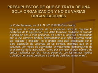 PRESUPUESTOS DE QUE SE TRATA DE UNA
  SOLA ORGANIZACIÓN Y NO DE VARIAS
          ORGANIZACIONES

La Corte Suprema, en el R. N. Nº 1157-99-Cono Norte:
“Que para la configuración de la asociación ilícita se requiere la
existencia de la agrupación, que debe formarse mediante el acuerdo
o pacto de dos o más personas, en orden al objetivo determinado
por la ley: cometer delitos, destacándose que dicho acuerdo puede
ser explícito o implícito; en el primer caso está constituido por la
clara expresión de voluntad en tal sentido, mientras que en el
segundo, por medio de actividades unívocamente demostrativas de
la existencia de la asociación, como por ejemplo el gran número de
delitos realizados por las mismas personas, con los mismos medios
o división de tareas delictivas a través de distintas actuaciones”.
 