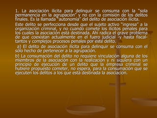 1. La asociación ilícita para delinquir se consuma con la “sola
permanencia en la agrupación” y no con la comisión de los delitos
finales. Es la llamada “autonomía” del delito de asociación ilícita.
Este delito se perfecciona desde que el sujeto activo “ingresa” a la
organización criminal, y no cuando comete los ilícitos penales para
los cuales la asociación está destinada. Ahí radica el grave problema
de que coexistan actualmente en el fuero judicial -y hasta fiscal-
tantos y complejos procesos penales por este delito.
  a) El delito de asociación ilícita para delinquir se consuma con el
sólo hecho de pertenecer a la agrupación.
b) La consumación del delito no requiere vinculación alguna de los
miembros de la asociación con la realización y ni siquiera con un
principio de ejecución de un delito que la empresa criminal se
hubiere propuesto cometer, no espera, para la consumación que se
ejecuten los delitos a los que está destinada la asociación.
 