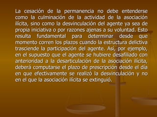 La cesación de la permanencia no debe entenderse
como la culminación de la actividad de la asociación
ilícita, sino como la desvinculación del agente ya sea de
propia iniciativa o por razones ajenas a su voluntad. Esto
resulta fundamental para determinar desde que
momento corren los plazos cuando la estructura delictiva
trasciende la participación del agente. Así, por ejemplo,
en el supuesto que el agente se hubiere desafiliado con
anterioridad a la desarticulación de la asociación ilícita,
deberá computarse el plazo de prescripción desde el día
en que efectivamente se realizó la desvinculación y no
en el que la asociación ilícita se extinguió.
 