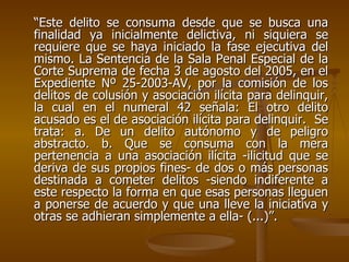 “Este delito se consuma desde que se busca una
finalidad ya inicialmente delictiva, ni siquiera se
requiere que se haya iniciado la fase ejecutiva del
mismo. La Sentencia de la Sala Penal Especial de la
Corte Suprema de fecha 3 de agosto del 2005, en el
Expediente Nº 25-2003-AV, por la comisión de los
delitos de colusión y asociación ilícita para delinquir,
la cual en el numeral 42 señala: El otro delito
acusado es el de asociación ilícita para delinquir. Se
trata: a. De un delito autónomo y de peligro
abstracto. b. Que se consuma con la mera
pertenencia a una asociación ilícita -ilicitud que se
deriva de sus propios fines- de dos o más personas
destinada a cometer delitos -siendo indiferente a
este respecto la forma en que esas personas lleguen
a ponerse de acuerdo y que una lleve la iniciativa y
otras se adhieran simplemente a ella- (...)”.
 
