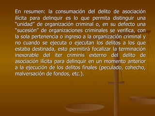 En resumen: la consumación del delito de asociación
ilícita para delinquir es lo que permita distinguir una
“unidad” de organización criminal o, en su defecto una
“sucesión” de organizaciones criminales se verifica, con
la sola pertenencia o ingreso a la organización criminal y
no cuando se ejecuta o ejecutan los delitos a los que
estaba destinada, esto permitirá focalizar la terminación
inexorable del iter criminis externo del delito de
asociación ilícita para delinquir en un momento anterior
a la ejecución de los delitos finales (peculado, cohecho,
malversación de fondos, etc.).
 