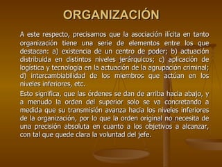 ORGANIZACIÓN
A este respecto, precisamos que la asociación ilícita en tanto
organización tiene una serie de elementos entre los que
destacan: a) existencia de un centro de poder; b) actuación
distribuida en distintos niveles jerárquicos; c) aplicación de
logística y tecnología en la actuación de la agrupación criminal;
d) intercambiabilidad de los miembros que actúan en los
niveles inferiores, etc.
Esto significa, que las órdenes se dan de arriba hacia abajo, y
a menudo la orden del superior solo se va concretando a
medida que su transmisión avanza hacia los niveles inferiores
de la organización, por lo que la orden original no necesita de
una precisión absoluta en cuanto a los objetivos a alcanzar,
con tal que quede clara la voluntad del jefe.
 
