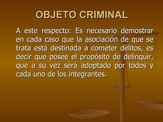 OBJETO CRIMINAL
A este respecto: Es necesario demostrar
en cada caso que la asociación de que se
trata está destinada a cometer delitos, es
decir que posee el propósito de delinquir,
que a su vez será adoptado por todos y
cada uno de los integrantes.
 