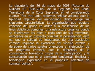 La ejecutoria del 26 de mayo de 2005 (Recurso de
Nulidad Nº 3944-2004, de la Segunda Sala Penal
Transitoria de la Corte Suprema, en el considerando
cuarto: “Por otro lado, podemos señalar además que la
tipicidad objetiva del mencionado delito, exige las
siguientes características: La organización que requiere
cohesión del grupo en orden a la consecución de los
fines delictivos comunes; una estructura orgánica donde
se distribuyen los roles a cada uno de sus miembros,
enfocados en un proyecto criminal; la permanencia, esto
es, que la calidad de integrantes de una asociación
criminal requiere la existencia del vínculo estable y
duradero de varios sujetos orientados a la ejecución de
un programa criminal, que lo diferencia de la
convergencia transitoria propia de la participación, y la
concertación que es el elemento tendencial, finalista o
teleológico expresado en el propósito colectivo de
cometer delitos”.
 