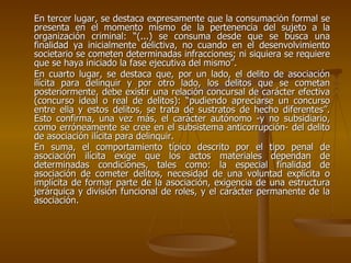 En tercer lugar, se destaca expresamente que la consumación formal se
presenta en el momento mismo de la pertenencia del sujeto a la
organización criminal: “(...) se consuma desde que se busca una
finalidad ya inicialmente delictiva, no cuando en el desenvolvimiento
societario se cometen determinadas infracciones; ni siquiera se requiere
que se haya iniciado la fase ejecutiva del mismo”.
En cuarto lugar, se destaca que, por un lado, el delito de asociación
ilícita para delinquir y por otro lado, los delitos que se cometan
posteriormente, debe existir una relación concursal de carácter efectiva
(concurso ideal o real de delitos): “pudiendo apreciarse un concurso
entre ella y estos delitos, se trata de sustratos de hecho diferentes”.
Esto confirma, una vez más, el carácter autónomo -y no subsidiario,
como erróneamente se cree en el subsistema anticorrupción- del delito
de asociación ilícita para delinquir.
En suma, el comportamiento típico descrito por el tipo penal de
asociación ilícita exige que los actos materiales dependan de
determinadas condiciones, tales como: la especial finalidad de
asociación de cometer delitos, necesidad de una voluntad explícita o
implícita de formar parte de la asociación, exigencia de una estructura
jerárquica y división funcional de roles, y el carácter permanente de la
asociación.
 