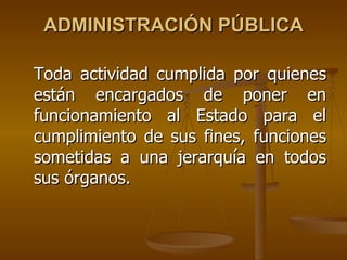 ADMINISTRACIÓN PÚBLICA

Toda actividad cumplida por quienes
están encargados de poner en
funcionamiento al Estado para el
cumplimiento de sus fines, funciones
sometidas a una jerarquía en todos
sus órganos.
 