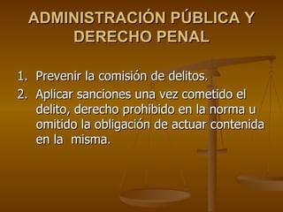 ADMINISTRACIÓN PÚBLICA Y
     DERECHO PENAL

1. Prevenir la comisión de delitos.
2. Aplicar sanciones una vez cometido el
   delito, derecho prohibido en la norma u
   omitido la obligación de actuar contenida
   en la misma.
 