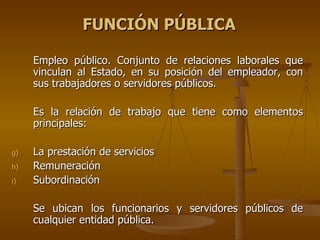 FUNCIÓN PÚBLICA

     Empleo público. Conjunto de relaciones laborales que
     vinculan al Estado, en su posición del empleador, con
     sus trabajadores o servidores públicos.

     Es la relación de trabajo que tiene como elementos
     principales:

g)   La prestación de servicios
h)   Remuneración
i)   Subordinación

     Se ubican los funcionarios y servidores públicos de
     cualquier entidad pública.
 