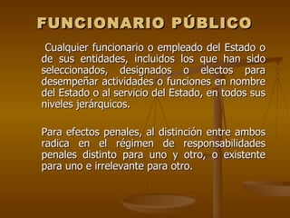 FUNCIONARIO PÚBLICO
 Cualquier funcionario o empleado del Estado o
de sus entidades, incluidos los que han sido
seleccionados, designados o electos para
desempeñar actividades o funciones en nombre
del Estado o al servicio del Estado, en todos sus
niveles jerárquicos.

Para efectos penales, al distinción entre ambos
radica en el régimen de responsabilidades
penales distinto para uno y otro, o existente
para uno e irrelevante para otro.
 