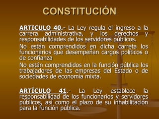 CONSTITUCIÓN
ARTÍCULO 40.- La Ley regula el ingreso a la
carrera administrativa, y los derechos y
responsabilidades de los servidores públicos.
No están comprendidos en dicha carreta los
funcionarios que desempeñan cargos políticos o
de confianza
No están comprendidos en la función pública los
trabajadores de las empresas del Estado o de
sociedades de economía mixta.

ARTÍCULO 41.- La Ley establece la
responsabilidad de los funcionarios y servidores
públicos, así como el plazo de su inhabilitación
para la función pública.
 