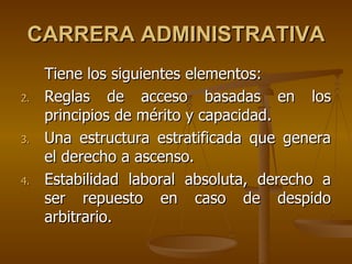 CARRERA ADMINISTRATIVA
     Tiene los siguientes elementos:
2.   Reglas de acceso basadas en los
     principios de mérito y capacidad.
3.   Una estructura estratificada que genera
     el derecho a ascenso.
4.   Estabilidad laboral absoluta, derecho a
     ser repuesto en caso de despido
     arbitrario.
 