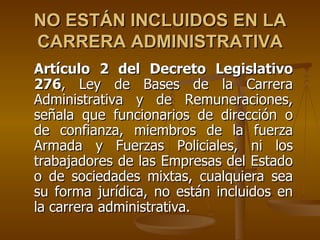 NO ESTÁN INCLUIDOS EN LA
CARRERA ADMINISTRATIVA
Artículo 2 del Decreto Legislativo
276, Ley de Bases de la Carrera
Administrativa y de Remuneraciones,
señala que funcionarios de dirección o
de confianza, miembros de la fuerza
Armada y Fuerzas Policiales, ni los
trabajadores de las Empresas del Estado
o de sociedades mixtas, cualquiera sea
su forma jurídica, no están incluidos en
la carrera administrativa.
 