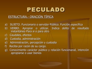 PECULADO
  ESTRUCTURA.- ORACIÓN TÍPICA

a) SUJETO. Funcionario o servidor Público. Función específica
b) VERBO. Apropiar o utilizar. Indica delito de resultado
    instantáneo Para si o para otro
c) Caudales, efectos
d) Custodia, administración
e) Administración, percepción y custodia
f) Reciba por razón de su cargo.
g) Conocimiento carácter público y relación funcionarial, intención
    apropiarse o usar bienes
 