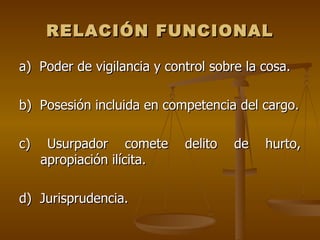 RELACIÓN FUNCIONAL

a) Poder de vigilancia y control sobre la cosa.

b) Posesión incluida en competencia del cargo.

c)    Usurpador comete      delito   de   hurto,
     apropiación ilícita.

d) Jurisprudencia.
 