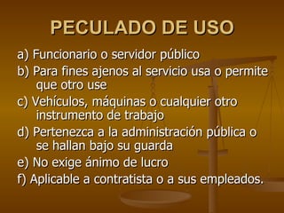 PECULADO DE USO
a) Funcionario o servidor público
b) Para fines ajenos al servicio usa o permite
    que otro use
c) Vehículos, máquinas o cualquier otro
    instrumento de trabajo
d) Pertenezca a la administración pública o
    se hallan bajo su guarda
e) No exige ánimo de lucro
f) Aplicable a contratista o a sus empleados.
 