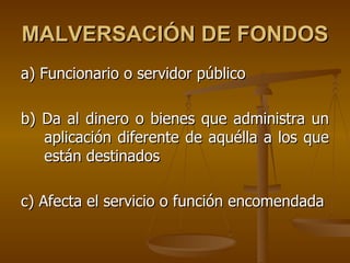 MALVERSACIÓN DE FONDOS
a) Funcionario o servidor público

b) Da al dinero o bienes que administra un
   aplicación diferente de aquélla a los que
   están destinados

c) Afecta el servicio o función encomendada
 
