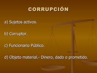 CORRUPCIÓN

a) Sujetos activos.

b) Corruptor.

c) Funcionario Público.

d) Objeto material.- Dinero, dado o prometido.
 