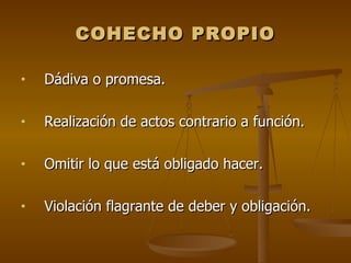 COHECHO PROPIO

•   Dádiva o promesa.

•   Realización de actos contrario a función.

•   Omitir lo que está obligado hacer.

•   Violación flagrante de deber y obligación.
 