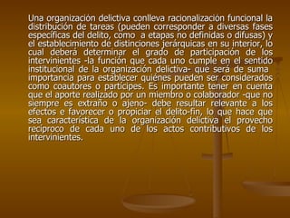 Una organización delictiva conlleva racionalización funcional la
distribución de tareas (pueden corresponder a diversas fases
específicas del delito, como a etapas no definidas o difusas) y
el establecimiento de distinciones jerárquicas en su interior, lo
cual deberá determinar el grado de participación de los
intervinientes -la función que cada uno cumple en el sentido
institucional de la organización delictiva- que será de suma
importancia para establecer quiénes pueden ser considerados
como coautores o partícipes. Es importante tener en cuenta
que el aporte realizado por un miembro o colaborador -que no
siempre es extraño o ajeno- debe resultar relevante a los
efectos e favorecer o propiciar el delito-fin, lo que hace que
sea característica de la organización delictiva el provecho
recíproco de cada uno de los actos contributivos de los
intervinientes.
 