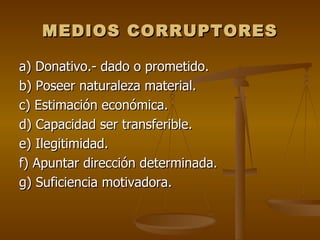 MEDIOS CORRUPTORES

a) Donativo.- dado o prometido.
b) Poseer naturaleza material.
c) Estimación económica.
d) Capacidad ser transferible.
e) Ilegitimidad.
f) Apuntar dirección determinada.
g) Suficiencia motivadora.
 