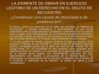 LA EXIMENTE DE OBRAR EN EJERCICIO
LEGÍTIMO DE UN DERECHO EN EL DELITO DE
               SECUESTRO
  ¿Constituye una causal de atipicidad o de
               justificación?
 El interés jurídico de protección en el delito de secuestro: la “libertad de
 movimiento” o libertad ambulatoria o deambulatoria, la cual puede
 entenderse como la capacidad para trasladarse o permanecer en un espacio
 físico y puede verse menoscabado, en los términos del delito en referencia,
 por ejemplo, cuando se detiene a una persona o se la encierra en un lugar
 que no puede abandonar (o lo puede hacer mediando un gran riesgo).
  Y no solo cuando “se impide a alguien dirigirse al lugar que quiera”, como
 apunta el Tribunal, lo que entraña un menor grado de afectación del bien
 jurídico, compatible quizás con el delito de coacción del artículo 151 del
 Código Penal -CP- (la punibilidad de este supuesto como secuestro sería
 desproporcional con relación a la severidad de la pena prevista). La dureza
 de la sanción penal sugiere una interpretación restrictiva del tipo,
 especialmente con relación a privaciones de la libertad leves o no
 prolongadas. La interpretación de la expresión “cualquiera sea el tiempo de
 la privación o restricción de su libertad” no puede ser ajena a esta
 consideración.
 