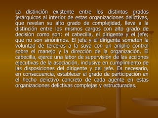 La distinción existente entre los distintos grados
jerárquicos al interior de estas organizaciones delictivas,
que revelan su alto grado de complejidad, lleva a la
distinción entre los mismos cargos con alto grado de
decisión como son: el cabecilla, el dirigente y el jefe;
que no son sinónimos. El jefe y el dirigente someten la
voluntad de terceros a la suya con un amplio control
sobre el manejo y la dirección de la organización. El
cabecilla, ejerce una labor de supervisión de las acciones
ejecutivas de la asociación, inclusive en cumplimiento de
las disposiciones del dirigente y del jefe. Es necesario,
en consecuencia, establecer el grado de participación en
el hecho delictivo concreto de cada agente en estas
organizaciones delictivas complejas y estructuradas.
 