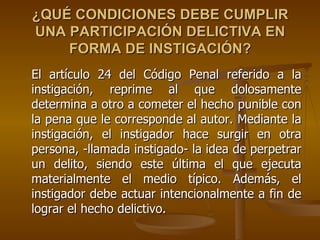 ¿QUÉ CONDICIONES DEBE CUMPLIR
UNA PARTICIPACIÓN DELICTIVA EN
    FORMA DE INSTIGACIÓN?
El artículo 24 del Código Penal referido a la
instigación, reprime al que dolosamente
determina a otro a cometer el hecho punible con
la pena que le corresponde al autor. Mediante la
instigación, el instigador hace surgir en otra
persona, -llamada instigado- la idea de perpetrar
un delito, siendo este última el que ejecuta
materialmente el medio típico. Además, el
instigador debe actuar intencionalmente a fin de
lograr el hecho delictivo.
 