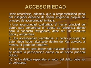 ACCESORIEDAD
Debe recordarse, además, que la responsabilidad penal
del instigador depende de ciertas exigencias propias del
principio de accesoriedad limitada:
i) Una accesoriedad cualitativa: el hecho principal del
autor, para convertirse en objeto de referencia idóneo
para la conducta instigadora, debe ser una conducta
típica y antijurídica.
ii) Una accesoriedad cuantitativa: el hecho principal del
autor debe haber alcanzado dentro del iter criminis, al
menos, el grado de tentativa.
iii) La conducta debe haber sido realizada con dolo: solo
se admite la participación dolosa en un hecho principal
doloso.
iv) En los delitos especiales el autor del delito debe ser
un intraneus.
 