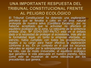 UNA IMPORTANTE RESPUESTA DEL
TRIBUNAL CONSTITUCIONAL FRENTE
      AL PELIGRO ECOLÓGICO
El Tribunal Constitucional ha detenido una exploración
petrolera que se llevaba a cabo en un área natural
protegida de nuestra selva (Cordillera Escalera), por no
haberse acreditado que la actividad no afectará el
equilibrio ecológico de la zona. Lo relevante de la sentencia
emitida (Exp. Nº 03343-2007-PA/TC) está en el énfasis
dado a la necesidad de proteger el ecosistema, más allá de
la formalidad legal, en tanto la empresa afectada, en
estricto, había cumplido con todos los procedimientos
legales a su cargo para hacer efectiva la exploración
conforme a ley. En un contexto en el cual los recursos
naturales se agotan por la sobreexplotación y en el que se
ha roto, casi de modo irreversible, el equilibrio ecológico
que garantice la vida adecuada en nuestro planeta, fallos
como este se muestran de suma relevancia por los
precedentes que genera.
 