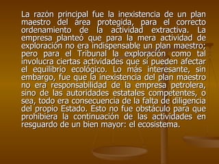 La razón principal fue la inexistencia de un plan
maestro del área protegida, para el correcto
ordenamiento de la actividad extractiva. La
empresa planteó que para la mera actividad de
exploración no era indispensable un plan maestro;
pero para el Tribunal la exploración como tal
involucra ciertas actividades que sí pueden afectar
el equilibrio ecológico. Lo más interesante, sin
embargo, fue que la inexistencia del plan maestro
no era responsabilidad de la empresa petrolera,
sino de las autoridades estatales competentes, o
sea, todo era consecuencia de la falta de diligencia
del propio Estado. Esto no fue obstáculo para que
prohibiera la continuación de las actividades en
resguardo de un bien mayor: el ecosistema.
 