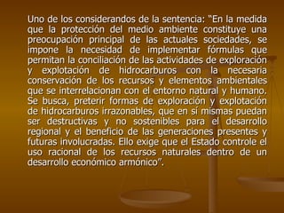 Uno de los considerandos de la sentencia: “En la medida
que la protección del medio ambiente constituye una
preocupación principal de las actuales sociedades, se
impone la necesidad de implementar fórmulas que
permitan la conciliación de las actividades de exploración
y explotación de hidrocarburos con la necesaria
conservación de los recursos y elementos ambientales
que se interrelacionan con el entorno natural y humano.
Se busca, preterir formas de exploración y explotación
de hidrocarburos irrazonables, que en sí mismas puedan
ser destructivas y no sostenibles para el desarrollo
regional y el beneficio de las generaciones presentes y
futuras involucradas. Ello exige que el Estado controle el
uso racional de los recursos naturales dentro de un
desarrollo económico armónico”.
 