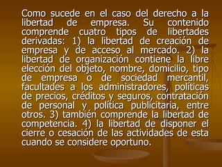 Como sucede en el caso del derecho a la
libertad de empresa. Su contenido
comprende cuatro tipos de libertades
derivadas: 1) la libertad de creación de
empresa y de acceso al mercado. 2) la
libertad de organización contiene la libre
elección del objeto, nombre, domicilio, tipo
de empresa o de sociedad mercantil,
facultades a los administradores, políticas
de precios, créditos y seguros, contratación
de personal y política publicitaria, entre
otros. 3) también comprende la libertad de
competencia. 4) la libertad de disponer el
cierre o cesación de las actividades de esta
cuando se considere oportuno.
 