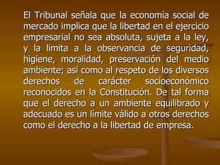 El Tribunal señala que la economía social de
mercado implica que la libertad en el ejercicio
empresarial no sea absoluta, sujeta a la ley,
y la limita a la observancia de seguridad,
higiene, moralidad, preservación del medio
ambiente; así como al respeto de los diversos
derechos     de   carácter    socioeconómico
reconocidos en la Constitución. De tal forma
que el derecho a un ambiente equilibrado y
adecuado es un límite válido a otros derechos
como el derecho a la libertad de empresa.
 