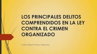 LOS PRINCIPALES DELITOS
COMPRENDIDOS EN LA LEY
CONTRA EL CRIMEN
ORGANIZADO
Carlos Alberto Franco Alzamora
 