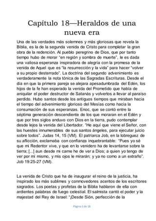 Página 1 de 18
Capítulo 18—Heraldos de una
nueva era
Una de las verdades más solemnes y más gloriosas que revela la
Biblia, es la de la segunda venida de Cristo para completar la gran
obra de la redención. Al pueblo peregrino de Dios, que por tanto
tiempo hubo de morar “en región y sombra de muerte”, le es dada
una valiosa esperanza inspiradora de alegría con la promesa de la
venida de Aquel que es “la resurrección y la vida” para hacer “volver
a su propio desterrado”. La doctrina del segundo advenimiento es
verdaderamente la nota tónica de las Sagradas Escrituras. Desde el
día en que la primera pareja se alejara apesadumbrada del Edén, los
hijos de la fe han esperado la venida del Prometido que había de
aniquilar el poder destructor de Satanás y volverlos a llevar al paraíso
perdido. Hubo santos desde los antiguos tiempos que miraban hacia
el tiempo del advenimiento glorioso del Mesías como hacia la
consumación de sus esperanzas. Enoc, que se contó entre la
séptima generación descendiente de los que moraran en el Edén y
que por tres siglos anduvo con Dios en la tierra, pudo contemplar
desde lejos la venida del Libertador. “He aquí que viene el Señor, con
las huestes innumerables de sus santos ángeles, para ejecutar juicio
sobre todos”. Judas 14, 15 (VM). El patriarca Job, en la lobreguez de
su aflicción, exclamaba con confianza inquebrantable: “Pues yo sé
que mi Redentor vive, y que en lo venidero ha de levantarse sobre la
tierra; [...] aun desde mi carne he de ver a Dios; a quien yo tengo de
ver por mí mismo, y mis ojos le mirarán; y ya no como a un extraño”.
Job 19:25-27 (VM).
La venida de Cristo que ha de inaugurar el reino de la justicia, ha
inspirado los más sublimes y conmovedores acentos de los escritores
sagrados. Los poetas y profetas de la Biblia hablaron de ella con
ardientes palabras de fuego celestial. El salmista cantó el poder y la
majestad del Rey de Israel: “¡Desde Sión, perfección de la
 