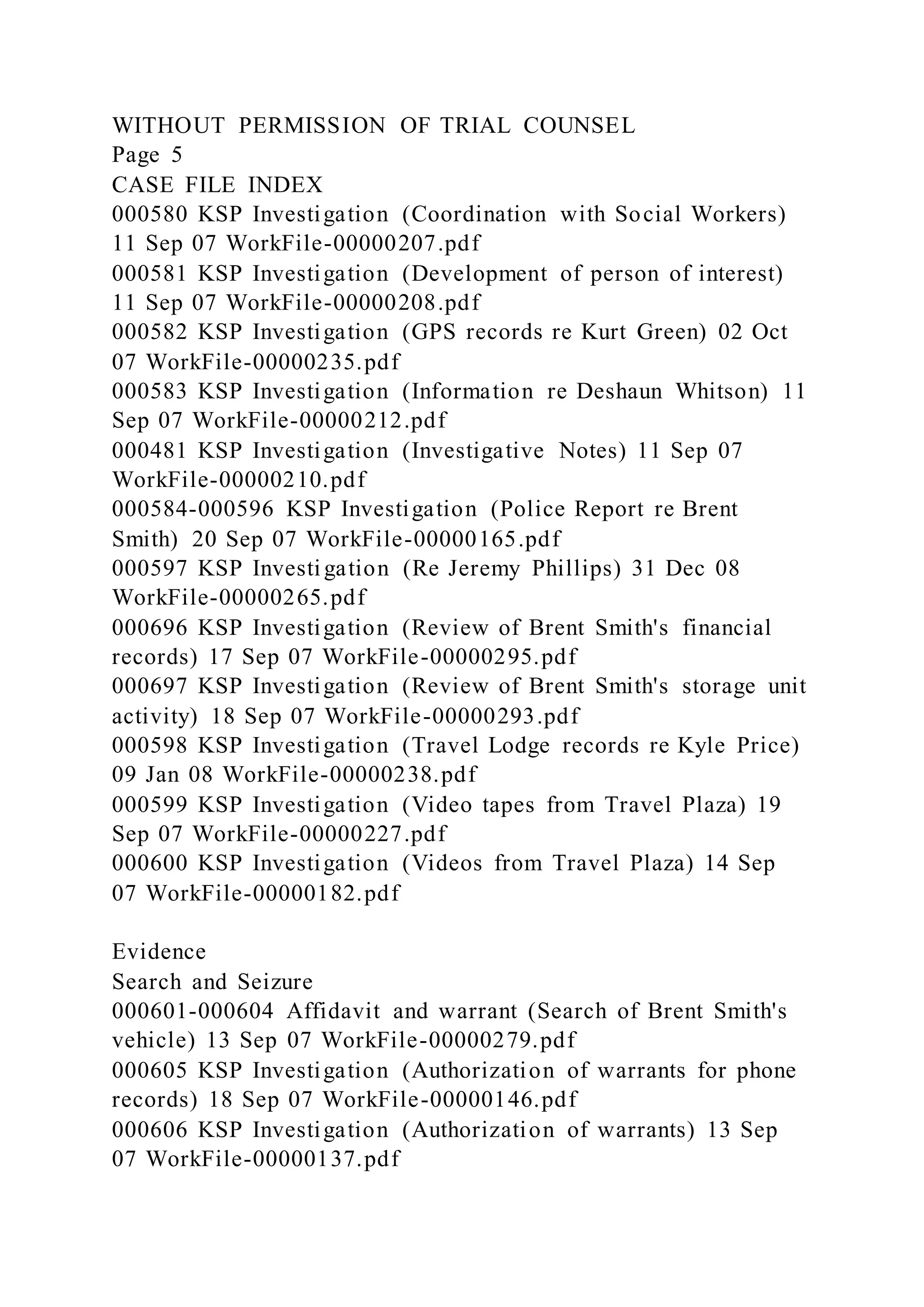 WITHOUT PERMISSION OF TRIAL COUNSEL
Page 5
CASE FILE INDEX
000580 KSP Investigation (Coordination with Social Workers)
11 Sep 07 WorkFile-00000207.pdf
000581 KSP Investigation (Development of person of interest)
11 Sep 07 WorkFile-00000208.pdf
000582 KSP Investigation (GPS records re Kurt Green) 02 Oct
07 WorkFile-00000235.pdf
000583 KSP Investigation (Information re Deshaun Whitson) 11
Sep 07 WorkFile-00000212.pdf
000481 KSP Investigation (Investigative Notes) 11 Sep 07
WorkFile-00000210.pdf
000584-000596 KSP Investigation (Police Report re Brent
Smith) 20 Sep 07 WorkFile-00000165.pdf
000597 KSP Investigation (Re Jeremy Phillips) 31 Dec 08
WorkFile-00000265.pdf
000696 KSP Investigation (Review of Brent Smith's financial
records) 17 Sep 07 WorkFile-00000295.pdf
000697 KSP Investigation (Review of Brent Smith's storage unit
activity) 18 Sep 07 WorkFile-00000293.pdf
000598 KSP Investigation (Travel Lodge records re Kyle Price)
09 Jan 08 WorkFile-00000238.pdf
000599 KSP Investigation (Video tapes from Travel Plaza) 19
Sep 07 WorkFile-00000227.pdf
000600 KSP Investigation (Videos from Travel Plaza) 14 Sep
07 WorkFile-00000182.pdf
Evidence
Search and Seizure
000601-000604 Affidavit and warrant (Search of Brent Smith's
vehicle) 13 Sep 07 WorkFile-00000279.pdf
000605 KSP Investigation (Authorization of warrants for phone
records) 18 Sep 07 WorkFile-00000146.pdf
000606 KSP Investigation (Authorization of warrants) 13 Sep
07 WorkFile-00000137.pdf
 