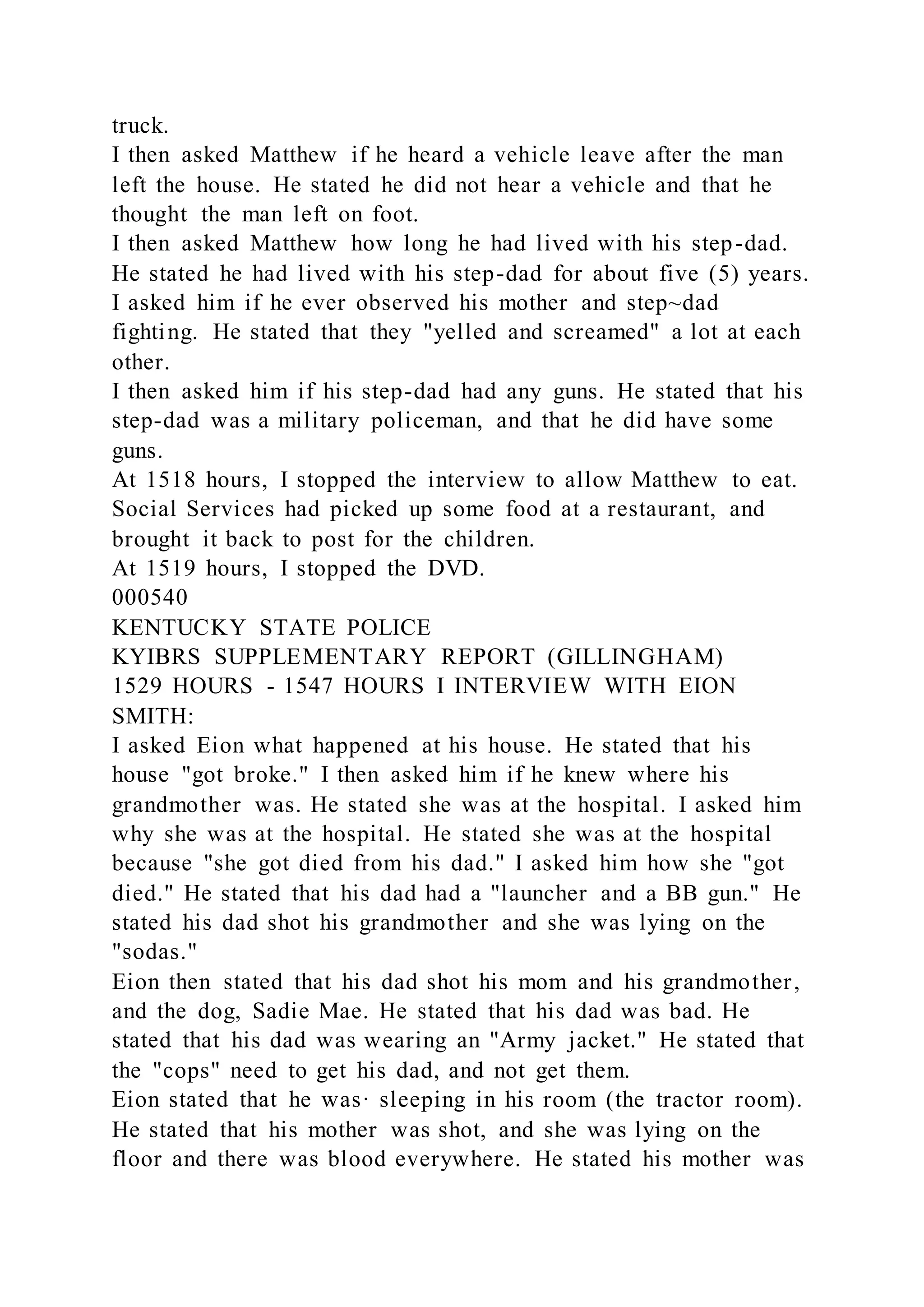 truck.
I then asked Matthew if he heard a vehicle leave after the man
left the house. He stated he did not hear a vehicle and that he
thought the man left on foot.
I then asked Matthew how long he had lived with his step-dad.
He stated he had lived with his step-dad for about five (5) years.
I asked him if he ever observed his mother and step~dad
fighting. He stated that they "yelled and screamed" a lot at each
other.
I then asked him if his step-dad had any guns. He stated that his
step-dad was a military policeman, and that he did have some
guns.
At 1518 hours, I stopped the interview to allow Matthew to eat.
Social Services had picked up some food at a restaurant, and
brought it back to post for the children.
At 1519 hours, I stopped the DVD.
000540
KENTUCKY STATE POLICE
KYIBRS SUPPLEMENTARY REPORT (GILLINGHAM)
1529 HOURS - 1547 HOURS I INTERVIEW WITH EION
SMITH:
I asked Eion what happened at his house. He stated that his
house "got broke." I then asked him if he knew where his
grandmother was. He stated she was at the hospital. I asked him
why she was at the hospital. He stated she was at the hospital
because "she got died from his dad." I asked him how she "got
died." He stated that his dad had a "launcher and a BB gun." He
stated his dad shot his grandmother and she was lying on the
"sodas."
Eion then stated that his dad shot his mom and his grandmother,
and the dog, Sadie Mae. He stated that his dad was bad. He
stated that his dad was wearing an "Army jacket." He stated that
the "cops" need to get his dad, and not get them.
Eion stated that he was· sleeping in his room (the tractor room).
He stated that his mother was shot, and she was lying on the
floor and there was blood everywhere. He stated his mother was
 