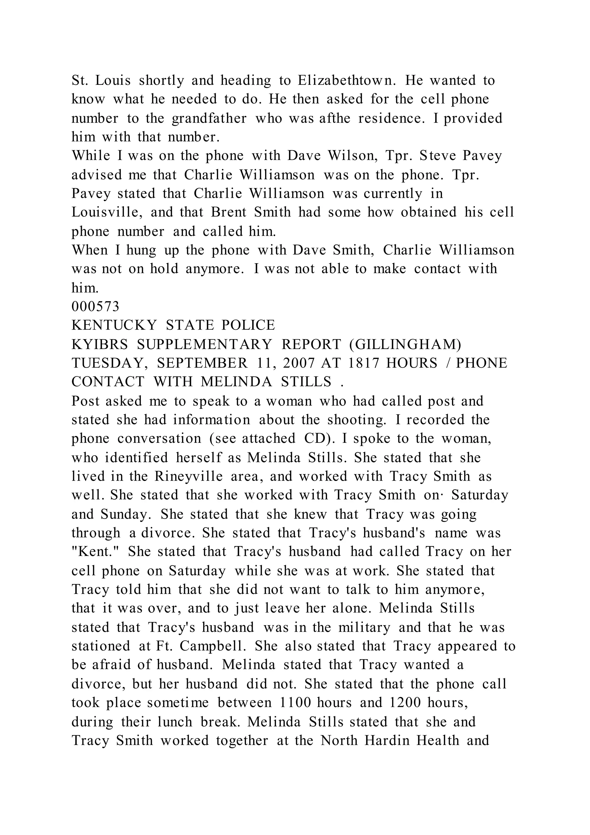 St. Louis shortly and heading to Elizabethtown. He wanted to
know what he needed to do. He then asked for the cell phone
number to the grandfather who was afthe residence. I provided
him with that number.
While I was on the phone with Dave Wilson, Tpr. Steve Pavey
advised me that Charlie Williamson was on the phone. Tpr.
Pavey stated that Charlie Williamson was currently in
Louisville, and that Brent Smith had some how obtained his cell
phone number and called him.
When I hung up the phone with Dave Smith, Charlie Williamson
was not on hold anymore. I was not able to make contact with
him.
000573
KENTUCKY STATE POLICE
KYIBRS SUPPLEMENTARY REPORT (GILLINGHAM)
TUESDAY, SEPTEMBER 11, 2007 AT 1817 HOURS / PHONE
CONTACT WITH MELINDA STILLS .
Post asked me to speak to a woman who had called post and
stated she had information about the shooting. I recorded the
phone conversation (see attached CD). I spoke to the woman,
who identified herself as Melinda Stills. She stated that she
lived in the Rineyville area, and worked with Tracy Smith as
well. She stated that she worked with Tracy Smith on· Saturday
and Sunday. She stated that she knew that Tracy was going
through a divorce. She stated that Tracy's husband's name was
"Kent." She stated that Tracy's husband had called Tracy on her
cell phone on Saturday while she was at work. She stated that
Tracy told him that she did not want to talk to him anymore,
that it was over, and to just leave her alone. Melinda Stills
stated that Tracy's husband was in the military and that he was
stationed at Ft. Campbell. She also stated that Tracy appeared to
be afraid of husband. Melinda stated that Tracy wanted a
divorce, but her husband did not. She stated that the phone call
took place sometime between 1100 hours and 1200 hours,
during their lunch break. Melinda Stills stated that she and
Tracy Smith worked together at the North Hardin Health and
 