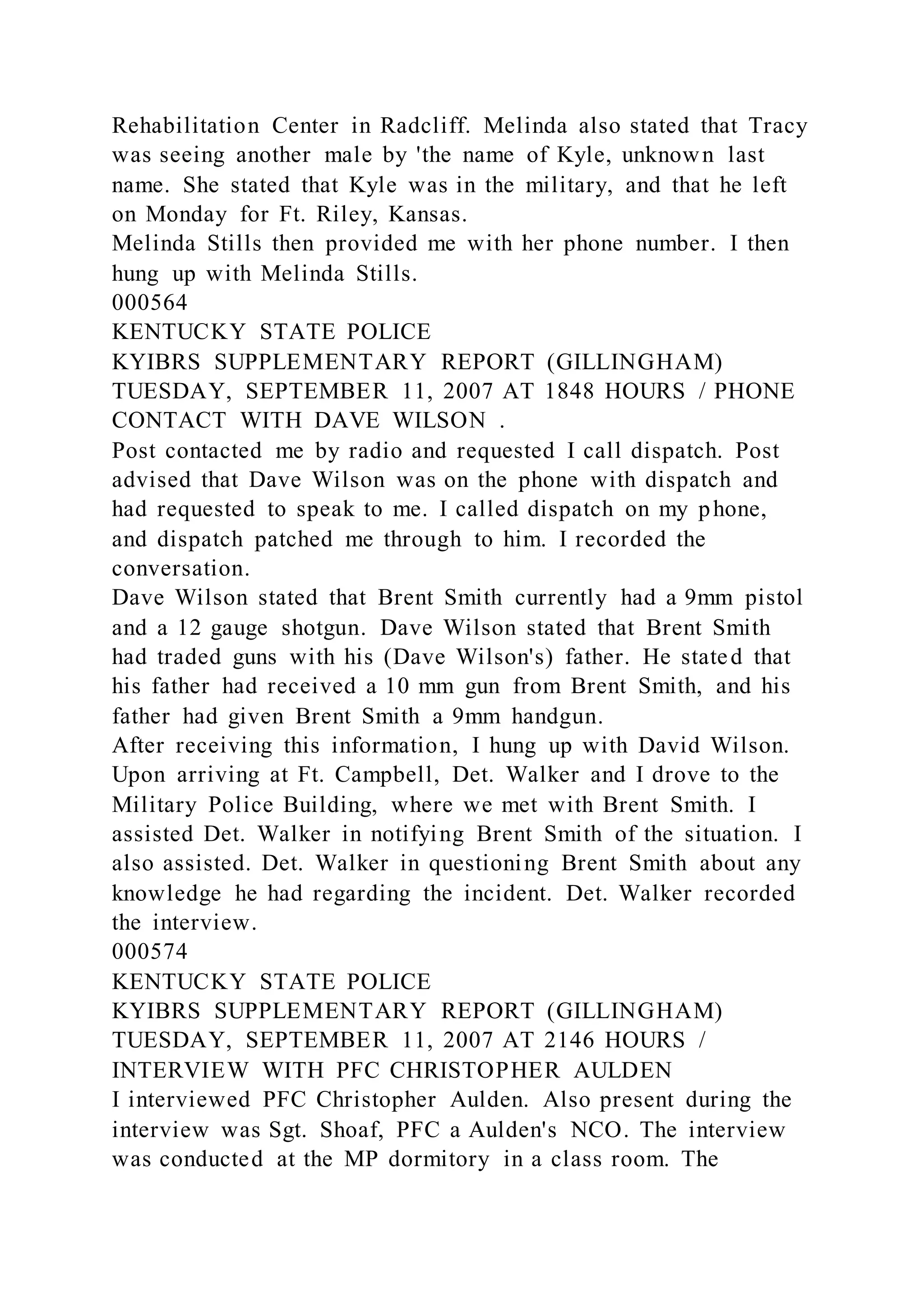 Rehabilitation Center in Radcliff. Melinda also stated that Tracy
was seeing another male by 'the name of Kyle, unknown last
name. She stated that Kyle was in the military, and that he left
on Monday for Ft. Riley, Kansas.
Melinda Stills then provided me with her phone number. I then
hung up with Melinda Stills.
000564
KENTUCKY STATE POLICE
KYIBRS SUPPLEMENTARY REPORT (GILLINGHAM)
TUESDAY, SEPTEMBER 11, 2007 AT 1848 HOURS / PHONE
CONTACT WITH DAVE WILSON .
Post contacted me by radio and requested I call dispatch. Post
advised that Dave Wilson was on the phone with dispatch and
had requested to speak to me. I called dispatch on my phone,
and dispatch patched me through to him. I recorded the
conversation.
Dave Wilson stated that Brent Smith currently had a 9mm pistol
and a 12 gauge shotgun. Dave Wilson stated that Brent Smith
had traded guns with his (Dave Wilson's) father. He stated that
his father had received a 10 mm gun from Brent Smith, and his
father had given Brent Smith a 9mm handgun.
After receiving this information, I hung up with David Wilson.
Upon arriving at Ft. Campbell, Det. Walker and I drove to the
Military Police Building, where we met with Brent Smith. I
assisted Det. Walker in notifying Brent Smith of the situation. I
also assisted. Det. Walker in questioning Brent Smith about any
knowledge he had regarding the incident. Det. Walker recorded
the interview.
000574
KENTUCKY STATE POLICE
KYIBRS SUPPLEMENTARY REPORT (GILLINGHAM)
TUESDAY, SEPTEMBER 11, 2007 AT 2146 HOURS /
INTERVIEW WITH PFC CHRISTOPHER AULDEN
I interviewed PFC Christopher Aulden. Also present during the
interview was Sgt. Shoaf, PFC a Aulden's NCO. The interview
was conducted at the MP dormitory in a class room. The
 